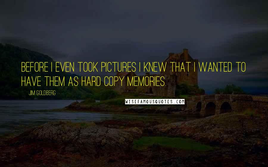 Jim Goldberg Quotes: Before I even took pictures I knew that I wanted to have them as hard copy memories.