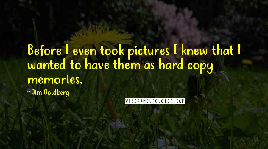 Jim Goldberg Quotes: Before I even took pictures I knew that I wanted to have them as hard copy memories.