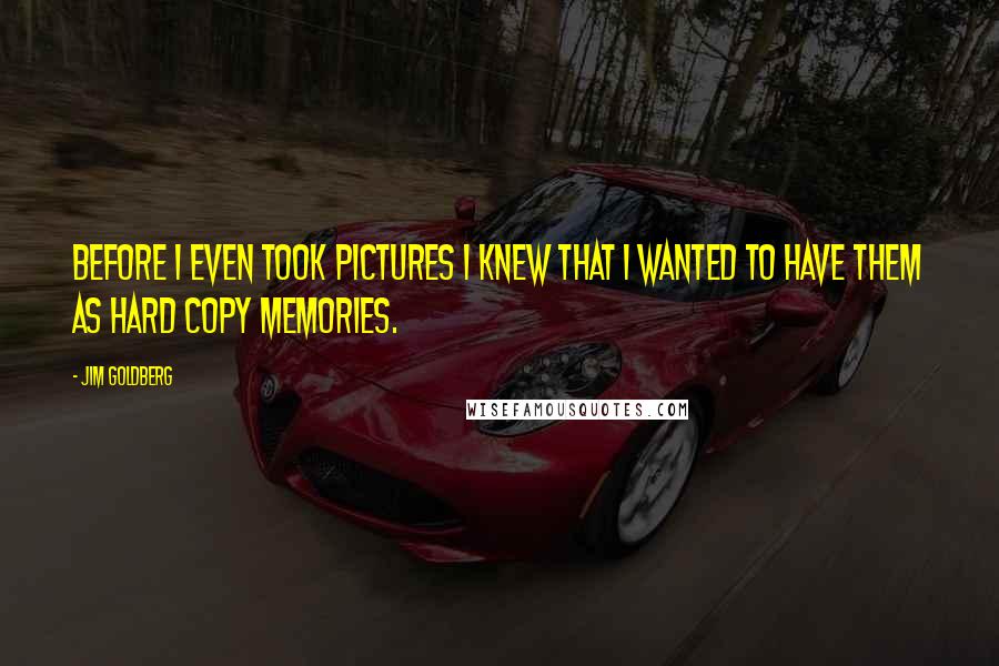 Jim Goldberg Quotes: Before I even took pictures I knew that I wanted to have them as hard copy memories.
