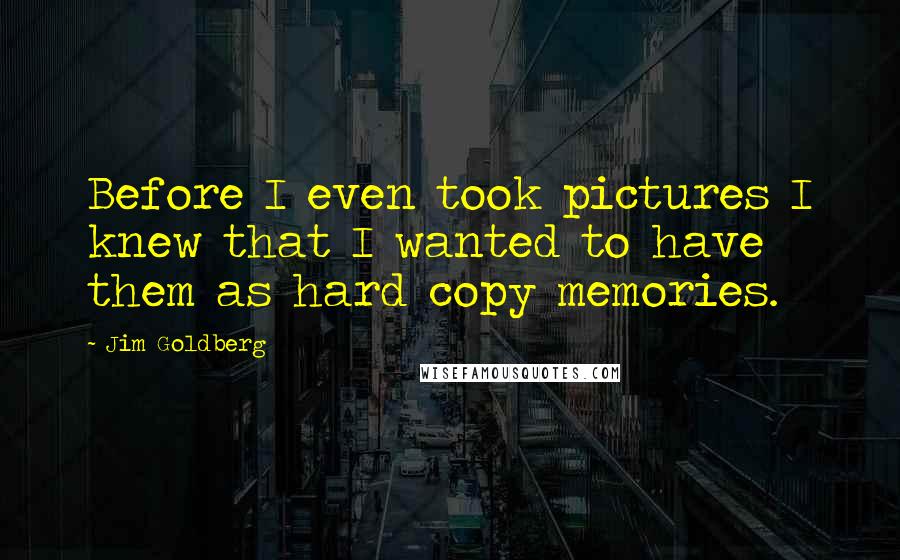 Jim Goldberg Quotes: Before I even took pictures I knew that I wanted to have them as hard copy memories.