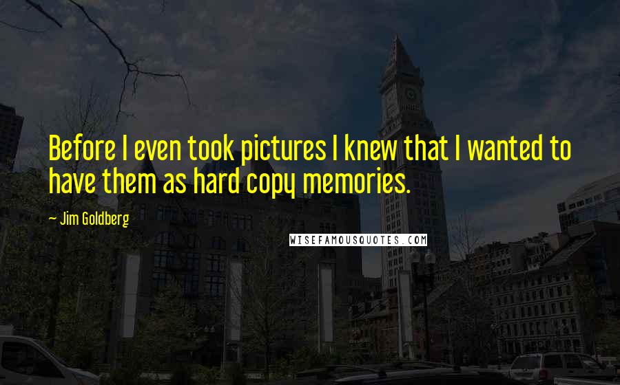 Jim Goldberg Quotes: Before I even took pictures I knew that I wanted to have them as hard copy memories.