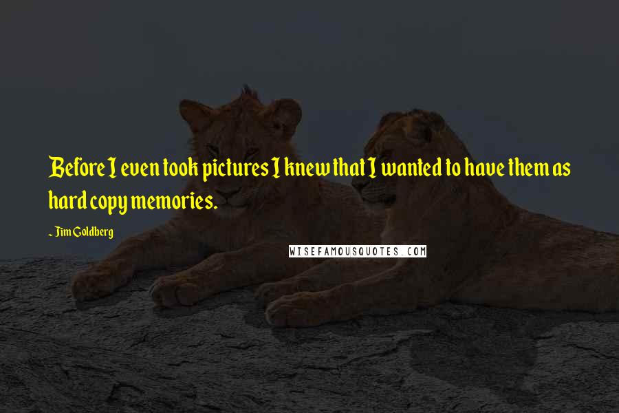Jim Goldberg Quotes: Before I even took pictures I knew that I wanted to have them as hard copy memories.
