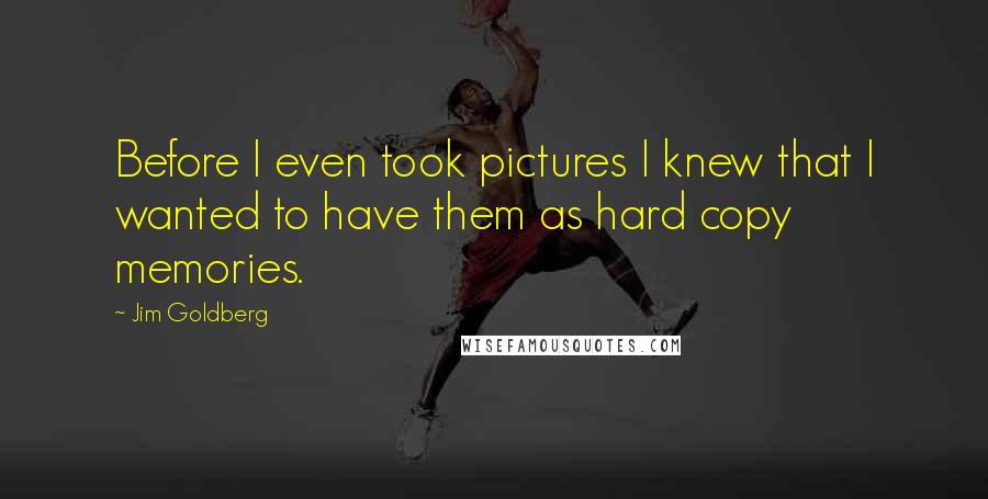 Jim Goldberg Quotes: Before I even took pictures I knew that I wanted to have them as hard copy memories.