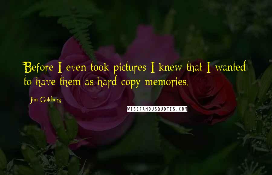 Jim Goldberg Quotes: Before I even took pictures I knew that I wanted to have them as hard copy memories.