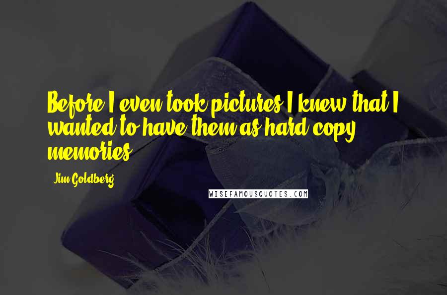Jim Goldberg Quotes: Before I even took pictures I knew that I wanted to have them as hard copy memories.