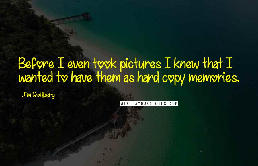 Jim Goldberg Quotes: Before I even took pictures I knew that I wanted to have them as hard copy memories.