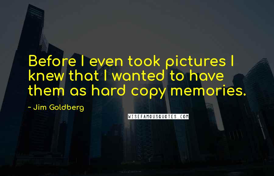 Jim Goldberg Quotes: Before I even took pictures I knew that I wanted to have them as hard copy memories.