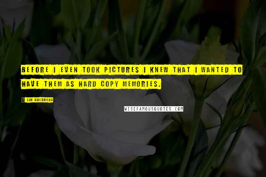 Jim Goldberg Quotes: Before I even took pictures I knew that I wanted to have them as hard copy memories.