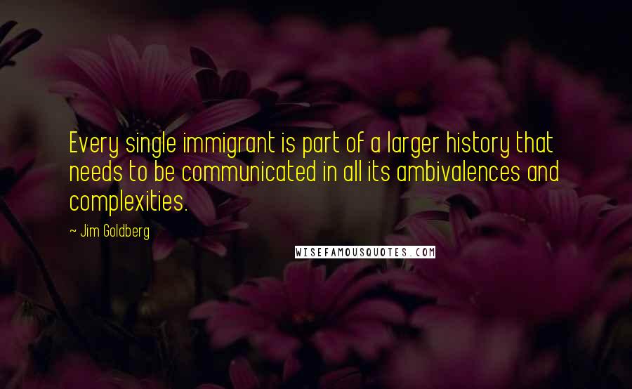 Jim Goldberg Quotes: Every single immigrant is part of a larger history that needs to be communicated in all its ambivalences and complexities.