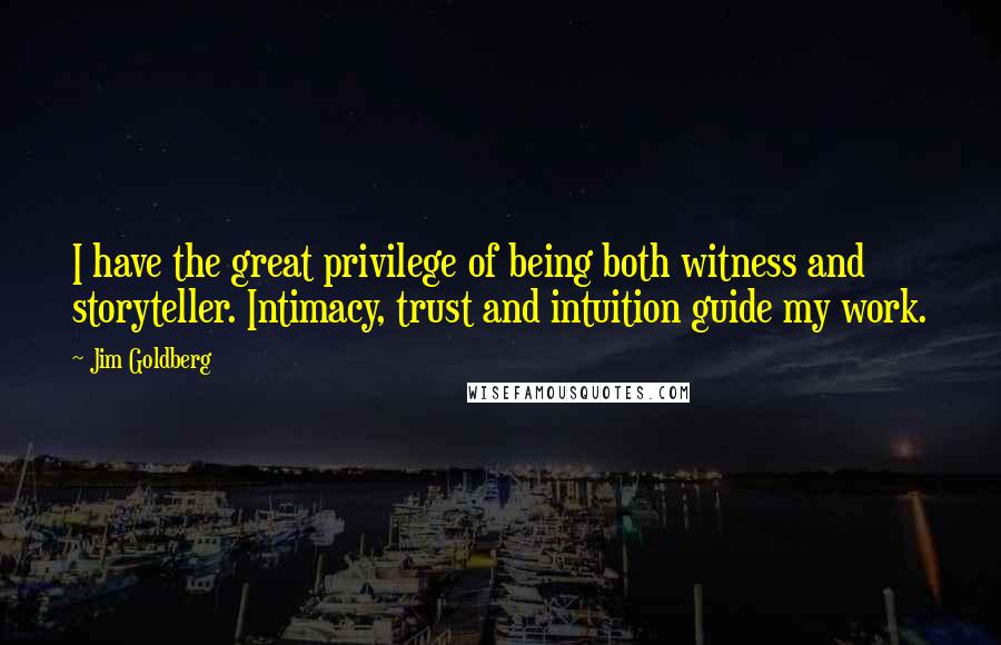 Jim Goldberg Quotes: I have the great privilege of being both witness and storyteller. Intimacy, trust and intuition guide my work.