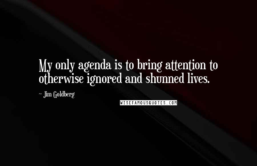 Jim Goldberg Quotes: My only agenda is to bring attention to otherwise ignored and shunned lives.