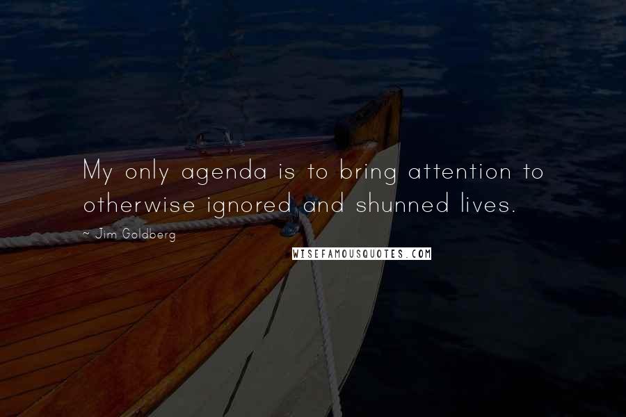 Jim Goldberg Quotes: My only agenda is to bring attention to otherwise ignored and shunned lives.