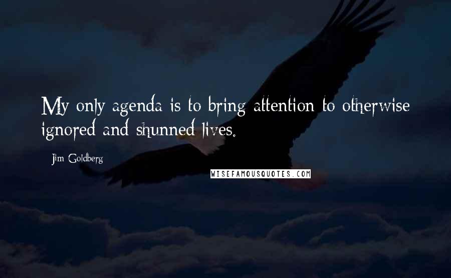 Jim Goldberg Quotes: My only agenda is to bring attention to otherwise ignored and shunned lives.