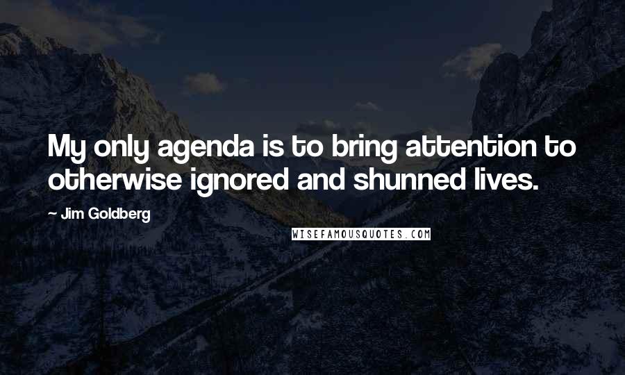 Jim Goldberg Quotes: My only agenda is to bring attention to otherwise ignored and shunned lives.