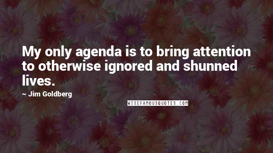 Jim Goldberg Quotes: My only agenda is to bring attention to otherwise ignored and shunned lives.