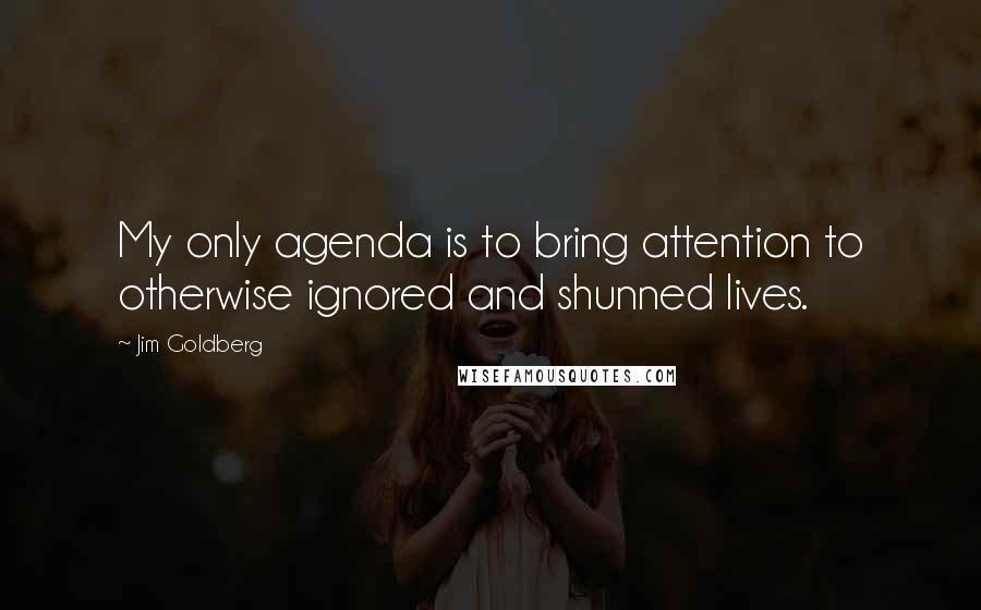 Jim Goldberg Quotes: My only agenda is to bring attention to otherwise ignored and shunned lives.