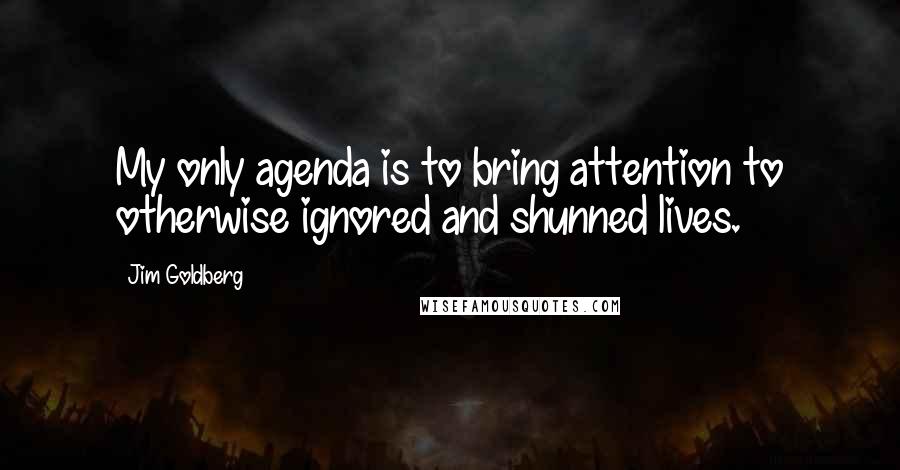 Jim Goldberg Quotes: My only agenda is to bring attention to otherwise ignored and shunned lives.