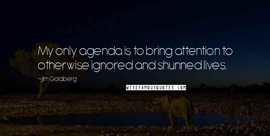 Jim Goldberg Quotes: My only agenda is to bring attention to otherwise ignored and shunned lives.