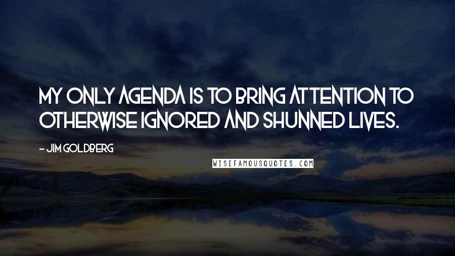 Jim Goldberg Quotes: My only agenda is to bring attention to otherwise ignored and shunned lives.