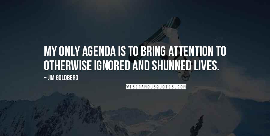 Jim Goldberg Quotes: My only agenda is to bring attention to otherwise ignored and shunned lives.