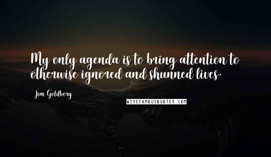 Jim Goldberg Quotes: My only agenda is to bring attention to otherwise ignored and shunned lives.