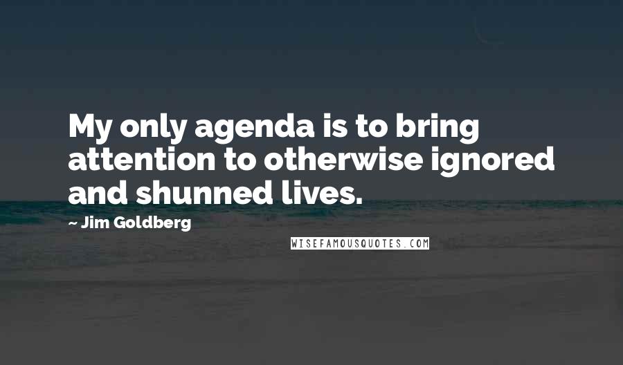 Jim Goldberg Quotes: My only agenda is to bring attention to otherwise ignored and shunned lives.