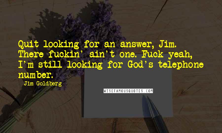 Jim Goldberg Quotes: Quit looking for an answer, Jim. There fuckin' ain't one. Fuck yeah, I'm still looking for God's telephone number.