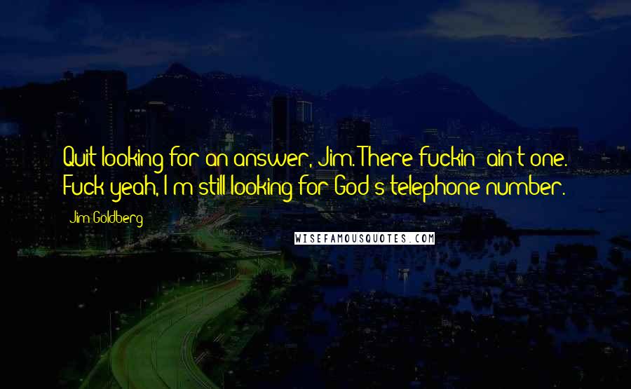 Jim Goldberg Quotes: Quit looking for an answer, Jim. There fuckin' ain't one. Fuck yeah, I'm still looking for God's telephone number.