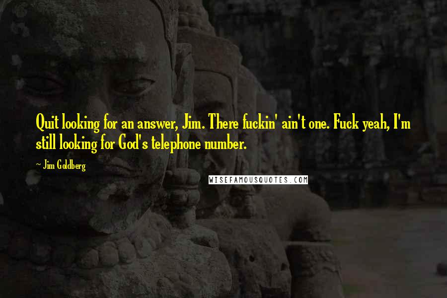 Jim Goldberg Quotes: Quit looking for an answer, Jim. There fuckin' ain't one. Fuck yeah, I'm still looking for God's telephone number.
