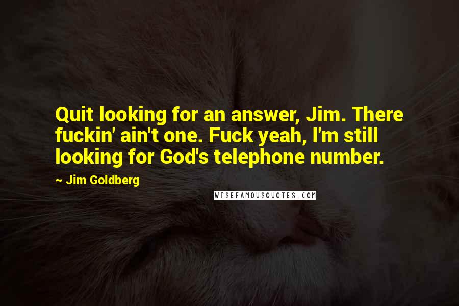 Jim Goldberg Quotes: Quit looking for an answer, Jim. There fuckin' ain't one. Fuck yeah, I'm still looking for God's telephone number.