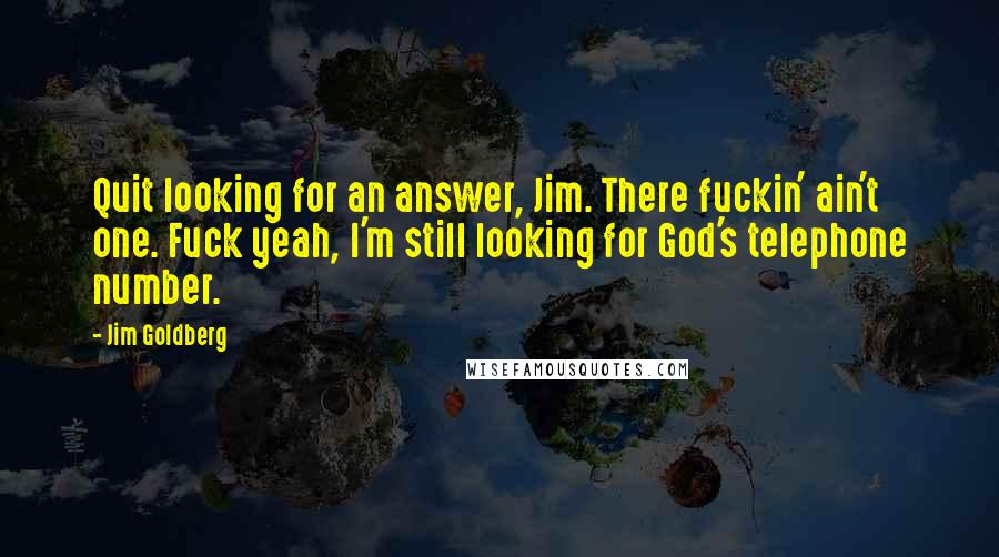 Jim Goldberg Quotes: Quit looking for an answer, Jim. There fuckin' ain't one. Fuck yeah, I'm still looking for God's telephone number.