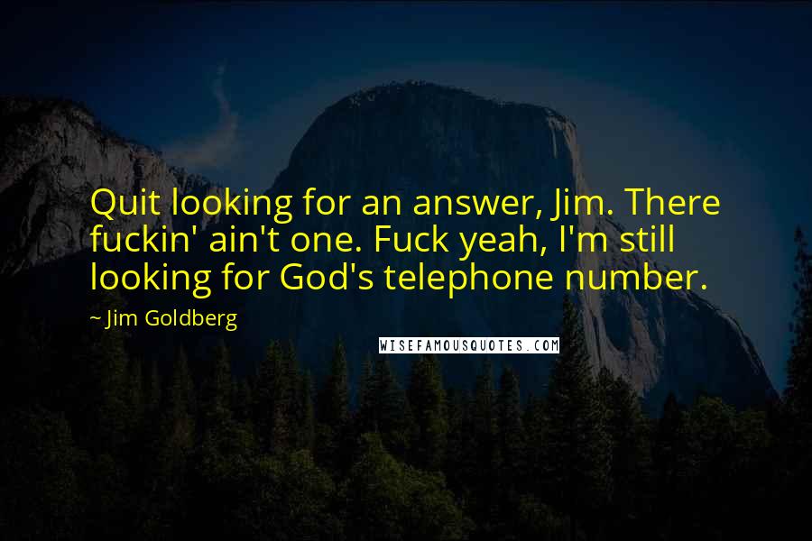 Jim Goldberg Quotes: Quit looking for an answer, Jim. There fuckin' ain't one. Fuck yeah, I'm still looking for God's telephone number.