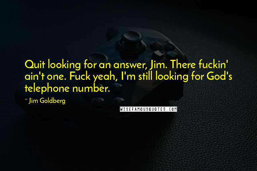 Jim Goldberg Quotes: Quit looking for an answer, Jim. There fuckin' ain't one. Fuck yeah, I'm still looking for God's telephone number.