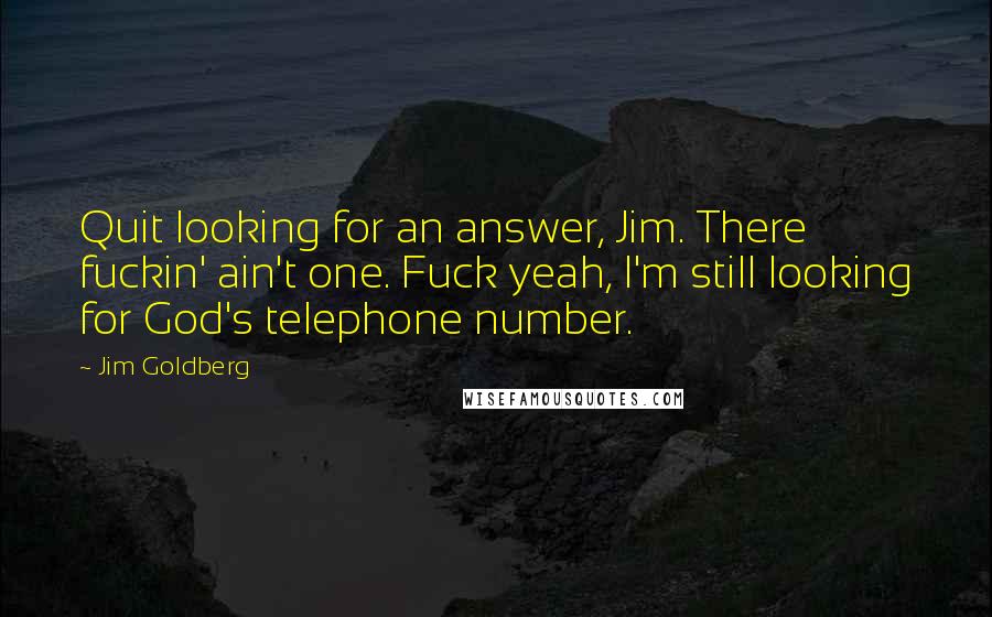 Jim Goldberg Quotes: Quit looking for an answer, Jim. There fuckin' ain't one. Fuck yeah, I'm still looking for God's telephone number.