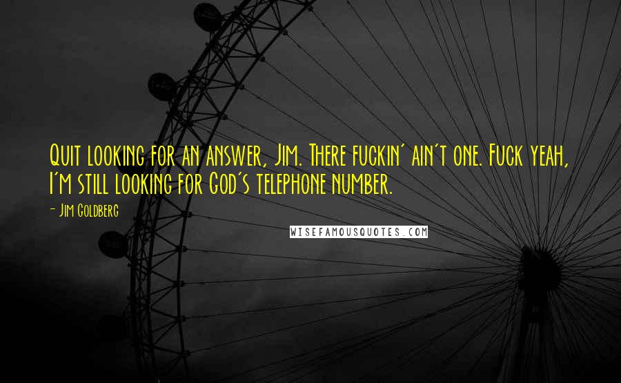 Jim Goldberg Quotes: Quit looking for an answer, Jim. There fuckin' ain't one. Fuck yeah, I'm still looking for God's telephone number.