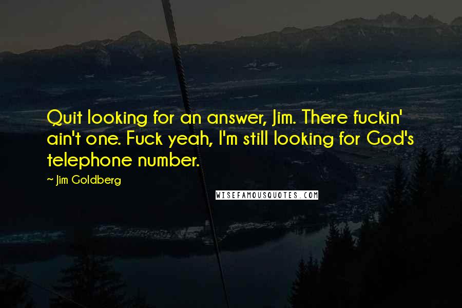 Jim Goldberg Quotes: Quit looking for an answer, Jim. There fuckin' ain't one. Fuck yeah, I'm still looking for God's telephone number.