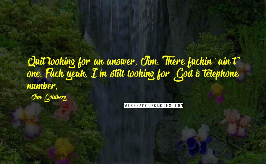 Jim Goldberg Quotes: Quit looking for an answer, Jim. There fuckin' ain't one. Fuck yeah, I'm still looking for God's telephone number.