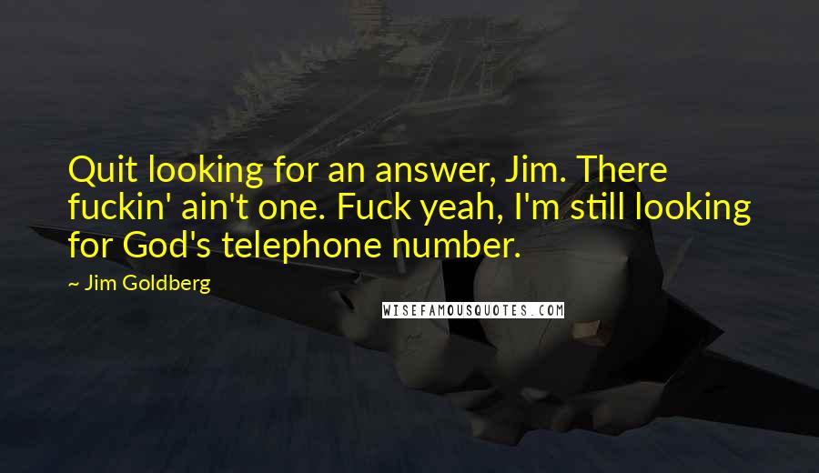 Jim Goldberg Quotes: Quit looking for an answer, Jim. There fuckin' ain't one. Fuck yeah, I'm still looking for God's telephone number.