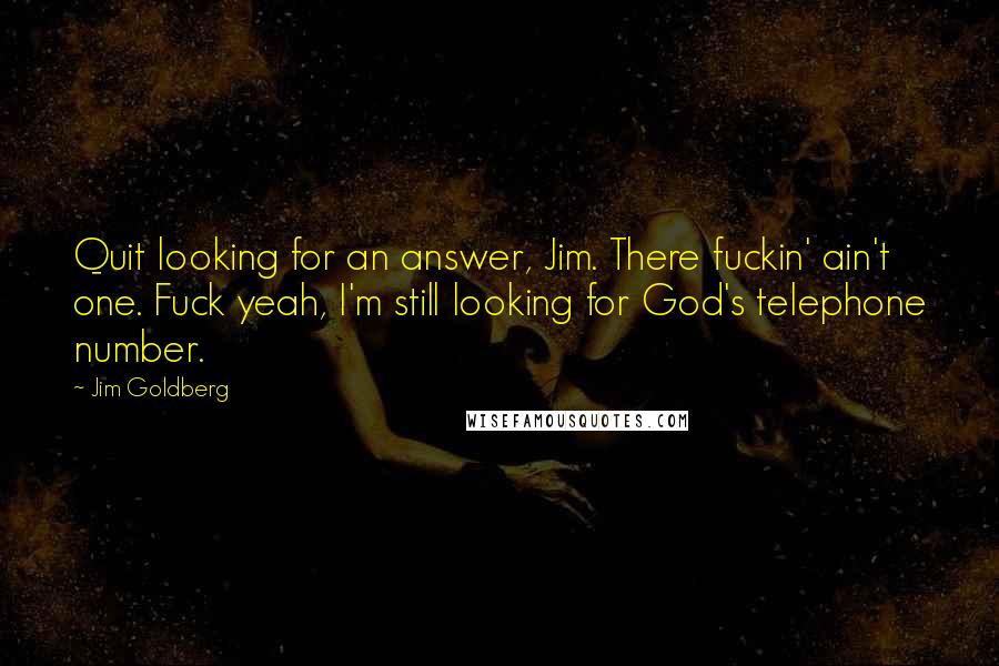 Jim Goldberg Quotes: Quit looking for an answer, Jim. There fuckin' ain't one. Fuck yeah, I'm still looking for God's telephone number.