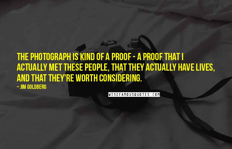 Jim Goldberg Quotes: The photograph is kind of a proof - a proof that I actually met these people, that they actually have lives, and that they're worth considering.