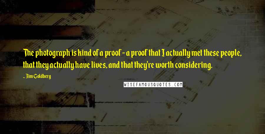 Jim Goldberg Quotes: The photograph is kind of a proof - a proof that I actually met these people, that they actually have lives, and that they're worth considering.