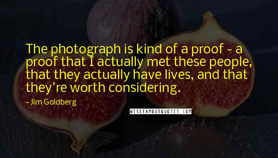 Jim Goldberg Quotes: The photograph is kind of a proof - a proof that I actually met these people, that they actually have lives, and that they're worth considering.