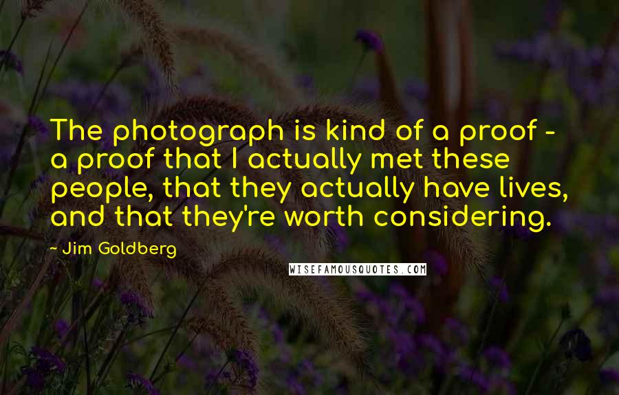 Jim Goldberg Quotes: The photograph is kind of a proof - a proof that I actually met these people, that they actually have lives, and that they're worth considering.