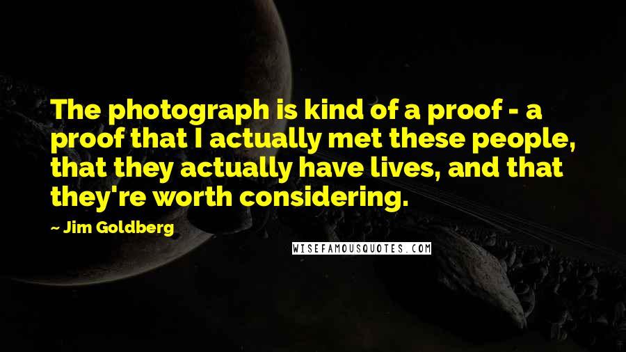 Jim Goldberg Quotes: The photograph is kind of a proof - a proof that I actually met these people, that they actually have lives, and that they're worth considering.