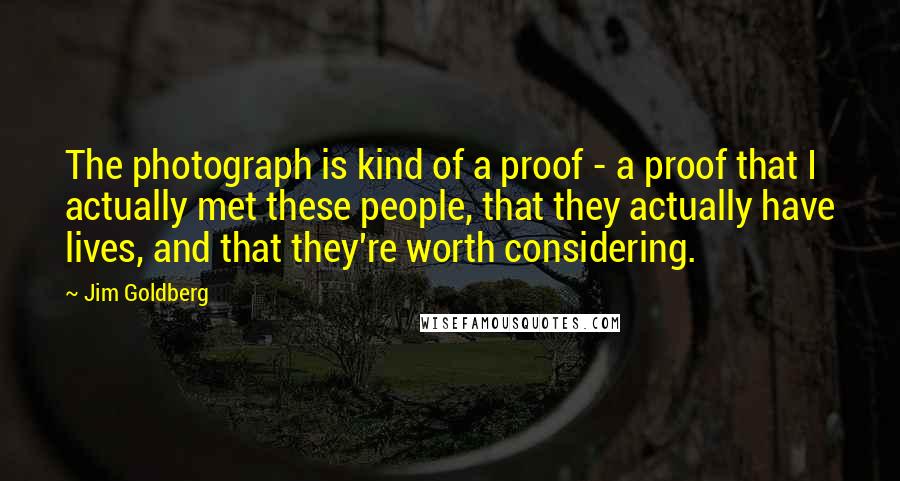 Jim Goldberg Quotes: The photograph is kind of a proof - a proof that I actually met these people, that they actually have lives, and that they're worth considering.