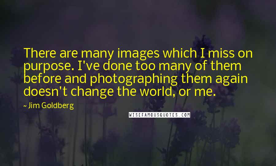 Jim Goldberg Quotes: There are many images which I miss on purpose. I've done too many of them before and photographing them again doesn't change the world, or me.
