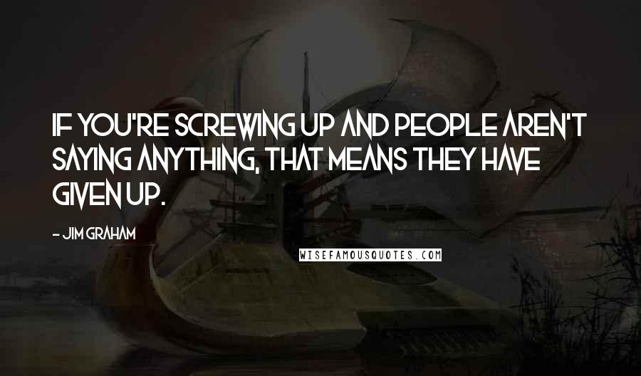 Jim Graham Quotes: If you're screwing up and people aren't saying anything, that means they have given up.