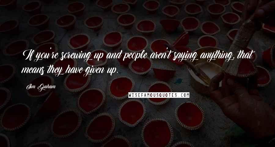 Jim Graham Quotes: If you're screwing up and people aren't saying anything, that means they have given up.