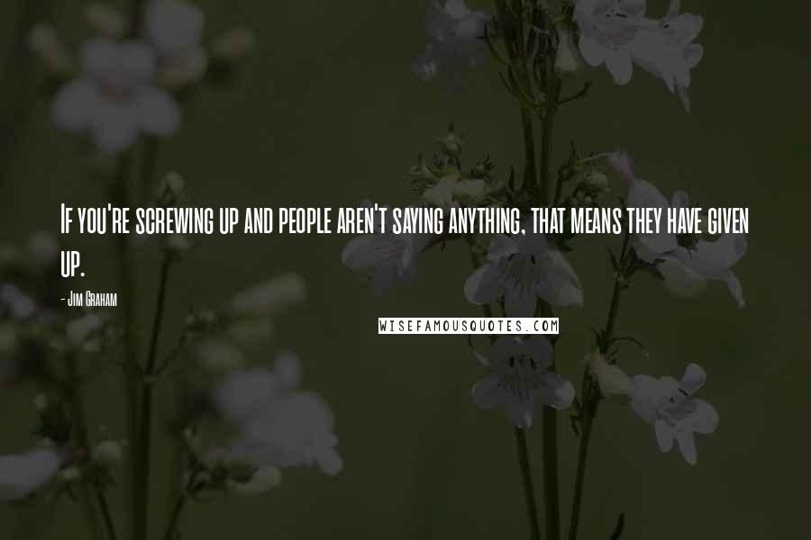 Jim Graham Quotes: If you're screwing up and people aren't saying anything, that means they have given up.