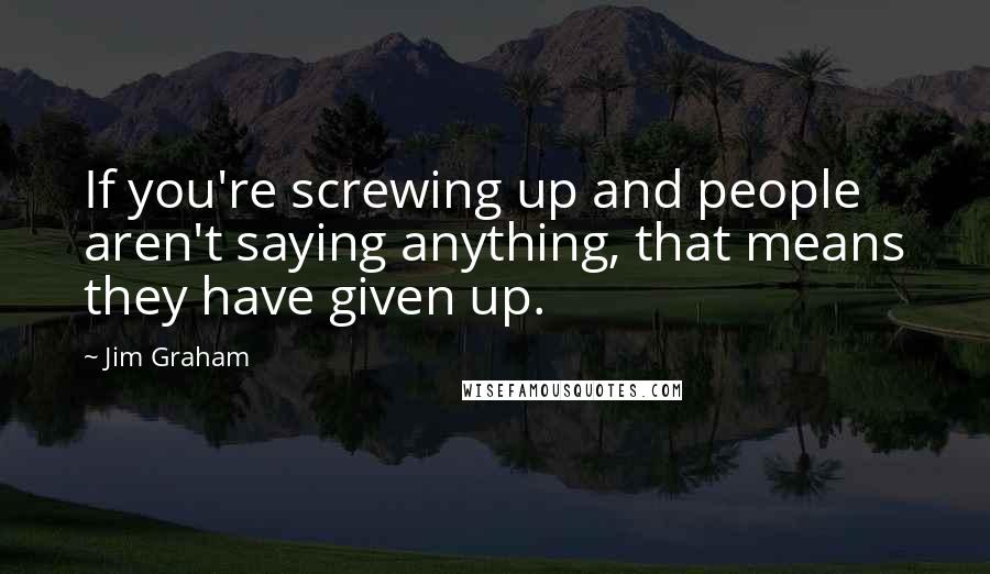Jim Graham Quotes: If you're screwing up and people aren't saying anything, that means they have given up.